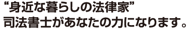 身近な暮らしの法律家 司法書士があなたの力になります